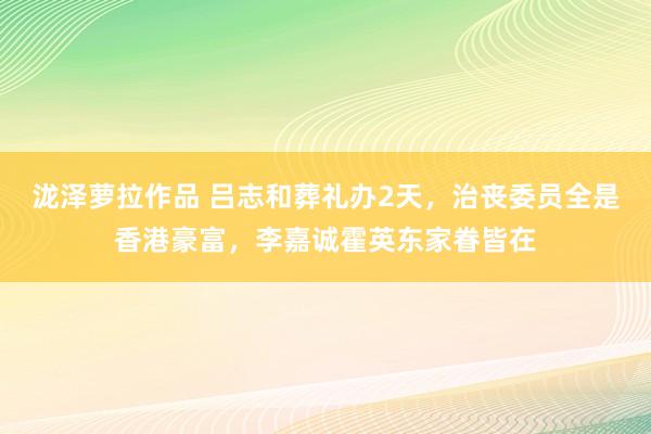 泷泽萝拉作品 吕志和葬礼办2天，治丧委员全是香港豪富，李嘉诚霍英东家眷皆在