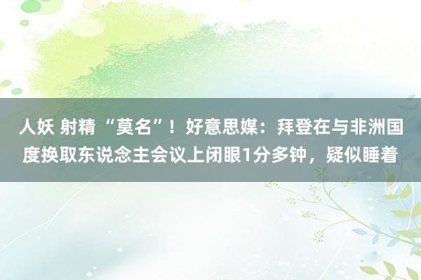 人妖 射精 “莫名”！好意思媒：拜登在与非洲国度换取东说念主会议上闭眼1分多钟，疑似睡着