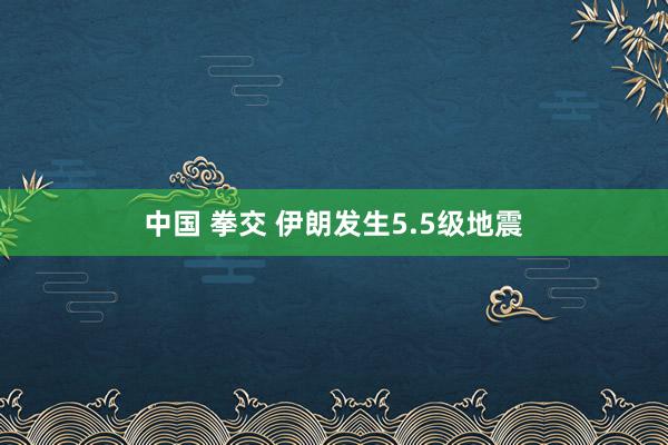 中国 拳交 伊朗发生5.5级地震