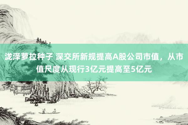 泷泽萝拉种子 深交所新规提高A股公司市值，从市值尺度从现行3亿元提高至5亿元