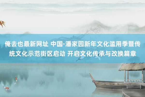 俺去也最新网址 中国·潘家园新年文化滥用季暨传统文化示范街区启动 开启文化传承与改换篇章