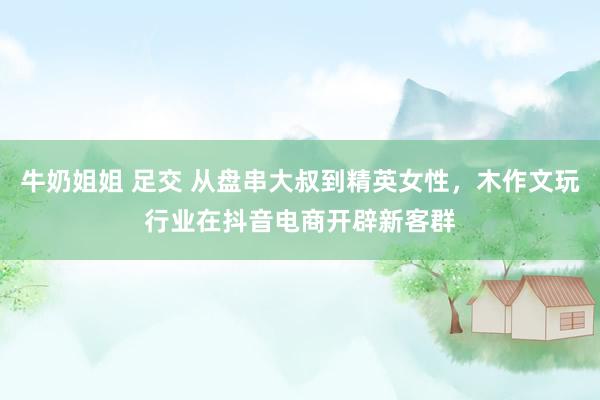 牛奶姐姐 足交 从盘串大叔到精英女性，木作文玩行业在抖音电商开辟新客群