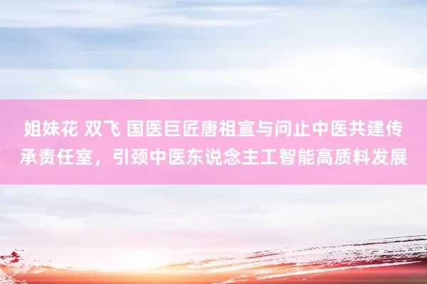 姐妹花 双飞 国医巨匠唐祖宣与问止中医共建传承责任室，引颈中医东说念主工智能高质料发展
