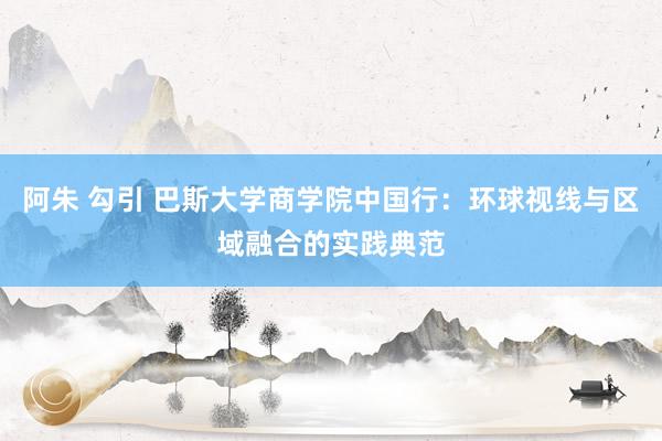 阿朱 勾引 巴斯大学商学院中国行：环球视线与区域融合的实践典范