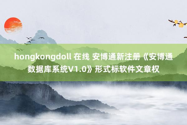 hongkongdoll 在线 安博通新注册《安博通数据库系统V1.0》形式标软件文章权
