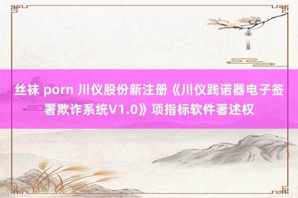 丝袜 porn 川仪股份新注册《川仪践诺器电子签署欺诈系统V1.0》项指标软件著述权