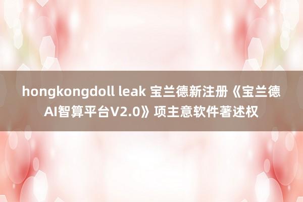 hongkongdoll leak 宝兰德新注册《宝兰德AI智算平台V2.0》项主意软件著述权