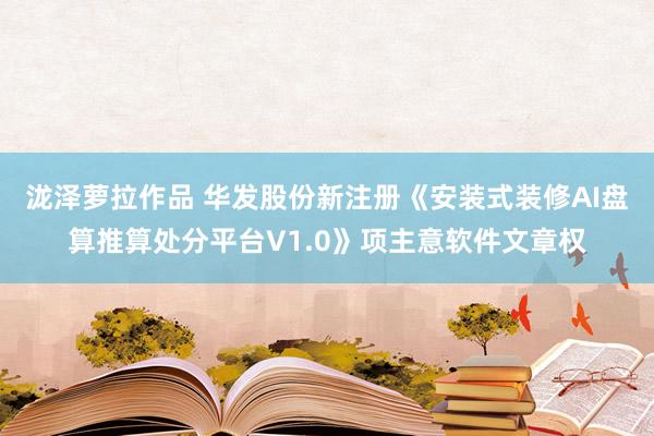 泷泽萝拉作品 华发股份新注册《安装式装修AI盘算推算处分平台V1.0》项主意软件文章权