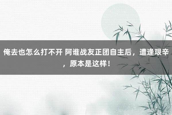 俺去也怎么打不开 阿谁战友正团自主后，遭逢艰辛，原本是这样！