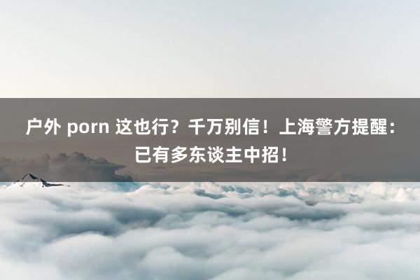 户外 porn 这也行？千万别信！上海警方提醒：已有多东谈主中招！