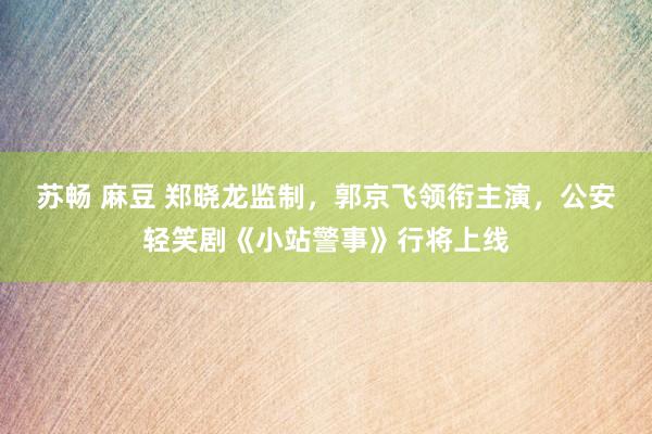 苏畅 麻豆 郑晓龙监制，郭京飞领衔主演，公安轻笑剧《小站警事》行将上线