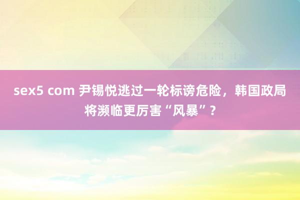 sex5 com 尹锡悦逃过一轮标谤危险，韩国政局将濒临更厉害“风暴”？