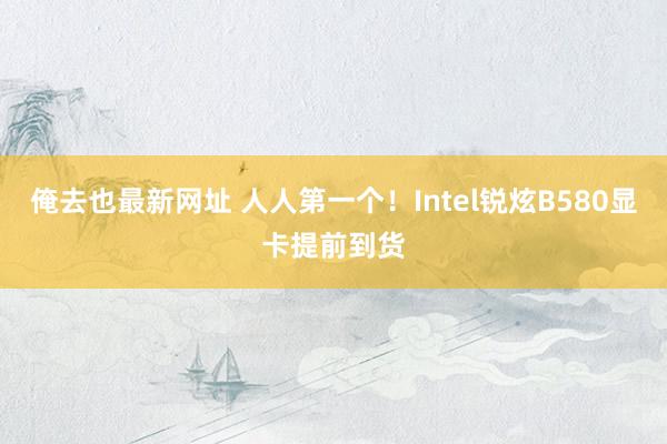 俺去也最新网址 人人第一个！Intel锐炫B580显卡提前到货