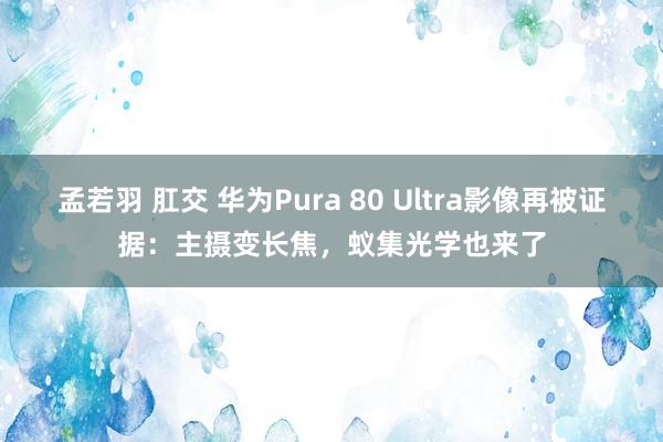 孟若羽 肛交 华为Pura 80 Ultra影像再被证据：主摄变长焦，蚁集光学也来了