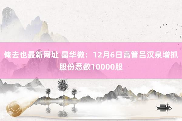 俺去也最新网址 晶华微：12月6日高管吕汉泉增抓股份悉数10000股