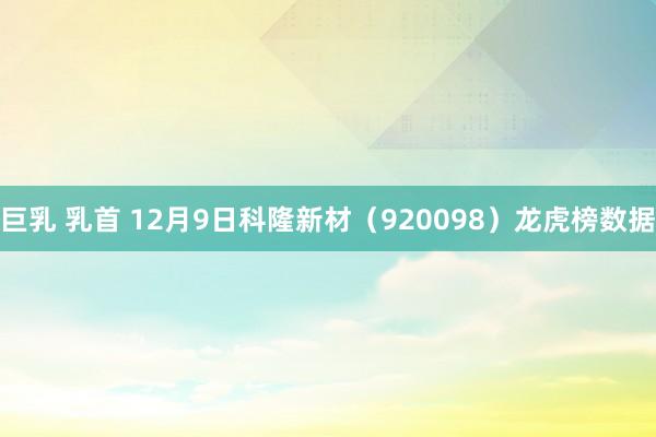 巨乳 乳首 12月9日科隆新材（920098）龙虎榜数据