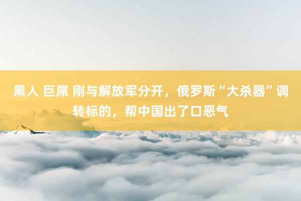黑人 巨屌 刚与解放军分开，俄罗斯“大杀器”调转标的，帮中国出了口恶气
