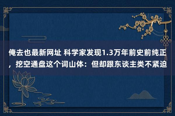 俺去也最新网址 科学家发现1.3万年前史前纯正，挖空通盘这个词山体：但却跟东谈主类不紧迫
