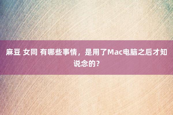 麻豆 女同 有哪些事情，是用了Mac电脑之后才知说念的？