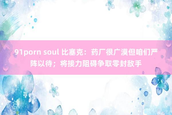91porn soul 比塞克：药厂很广漠但咱们严阵以待；将接力阻碍争取零封敌手