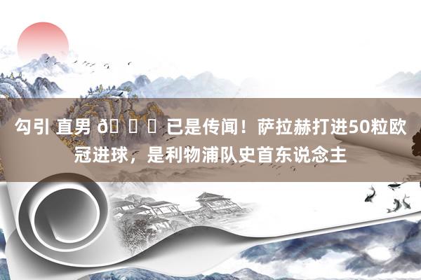 勾引 直男 👑已是传闻！萨拉赫打进50粒欧冠进球，是利物浦队史首东说念主
