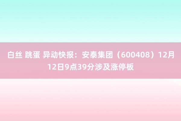 白丝 跳蛋 异动快报：安泰集团（600408）12月12日9点39分涉及涨停板