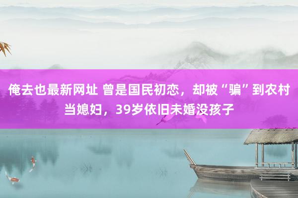 俺去也最新网址 曾是国民初恋，却被“骗”到农村当媳妇，39岁依旧未婚没孩子