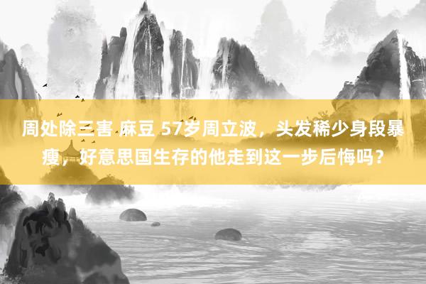 周处除三害 麻豆 57岁周立波，头发稀少身段暴瘦，好意思国生存的他走到这一步后悔吗？