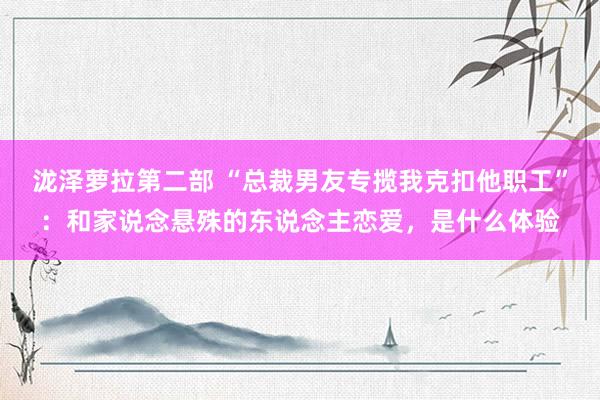 泷泽萝拉第二部 “总裁男友专揽我克扣他职工”：和家说念悬殊的东说念主恋爱，是什么体验