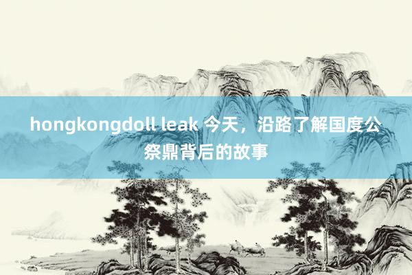 hongkongdoll leak 今天，沿路了解国度公祭鼎背后的故事