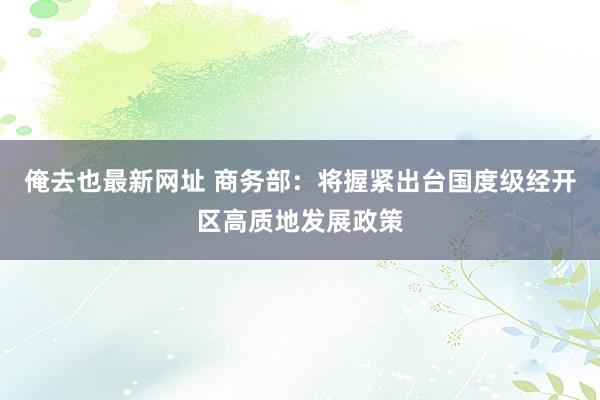 俺去也最新网址 商务部：将握紧出台国度级经开区高质地发展政策