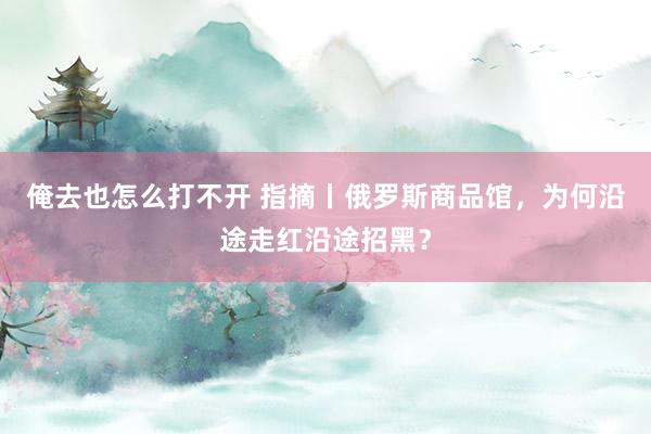 俺去也怎么打不开 指摘丨俄罗斯商品馆，为何沿途走红沿途招黑？