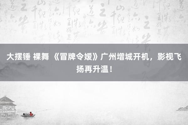 大摆锤 裸舞 《冒牌令嫒》广州增城开机，影视飞扬再升温！