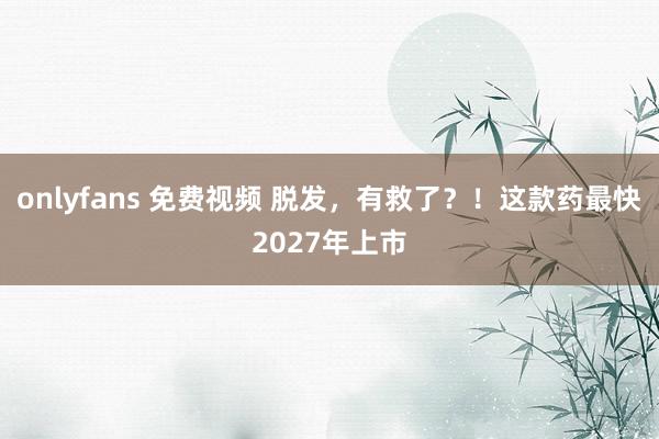 onlyfans 免费视频 脱发，有救了？！这款药最快2027年上市