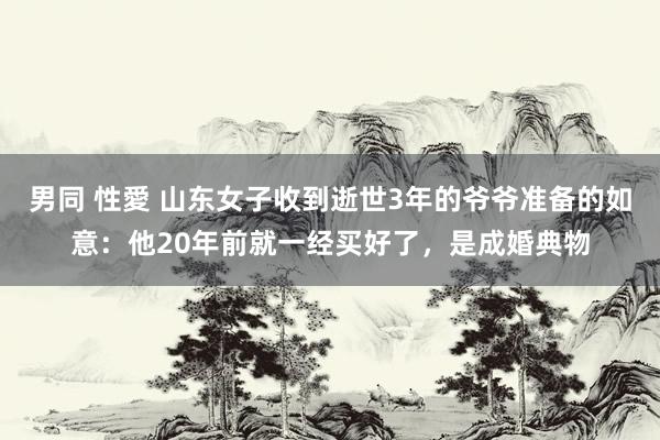 男同 性愛 山东女子收到逝世3年的爷爷准备的如意：他20年前就一经买好了，是成婚典物