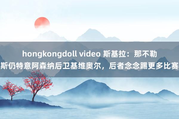 hongkongdoll video 斯基拉：那不勒斯仍特意阿森纳后卫基维奥尔，后者念念踢更多比赛