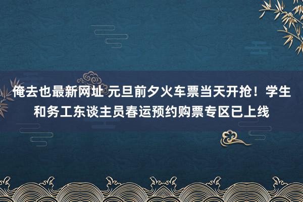 俺去也最新网址 元旦前夕火车票当天开抢！学生和务工东谈主员春运预约购票专区已上线
