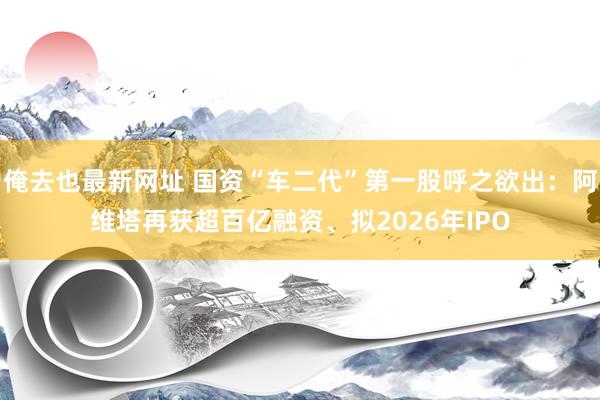 俺去也最新网址 国资“车二代”第一股呼之欲出：阿维塔再获超百亿融资、拟2026年IPO