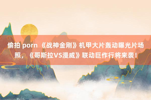 偷拍 porn 《战神金刚》机甲大片轰动曝光片场照，《哥斯拉VS漫威》联动巨作行将来袭！