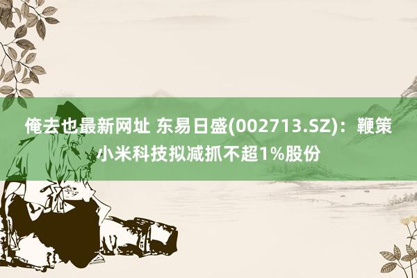 俺去也最新网址 东易日盛(002713.SZ)：鞭策小米科技拟减抓不超1%股份