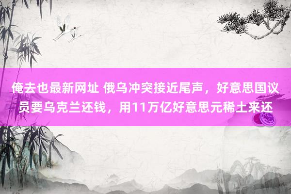 俺去也最新网址 俄乌冲突接近尾声，好意思国议员要乌克兰还钱，用11万亿好意思元稀土来还