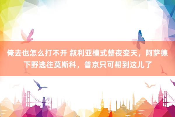 俺去也怎么打不开 叙利亚模式整夜变天，阿萨德下野逃往莫斯科，普京只可帮到这儿了