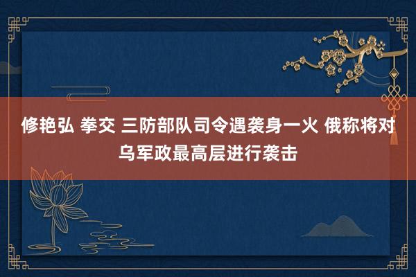 修艳弘 拳交 三防部队司令遇袭身一火 俄称将对乌军政最高层进行袭击