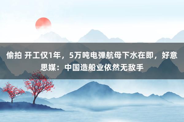 偷拍 开工仅1年，5万吨电弹航母下水在即，好意思媒：中国造船业依然无敌手