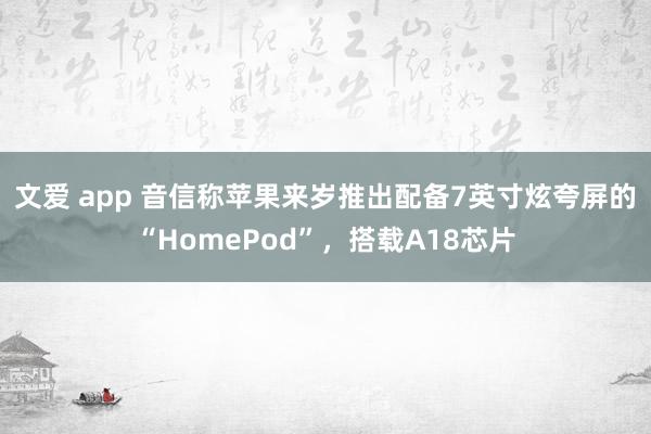 文爱 app 音信称苹果来岁推出配备7英寸炫夸屏的“HomePod”，搭载A18芯片
