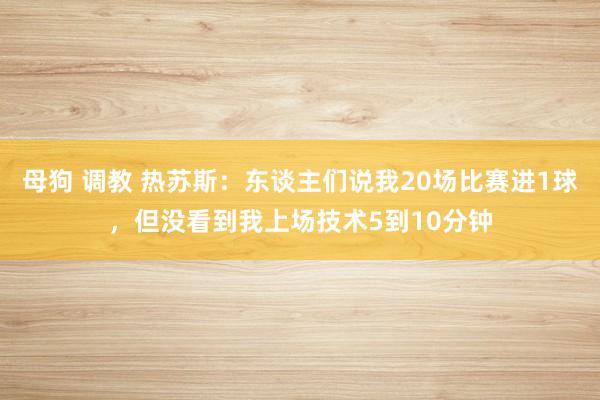 母狗 调教 热苏斯：东谈主们说我20场比赛进1球，但没看到我上场技术5到10分钟
