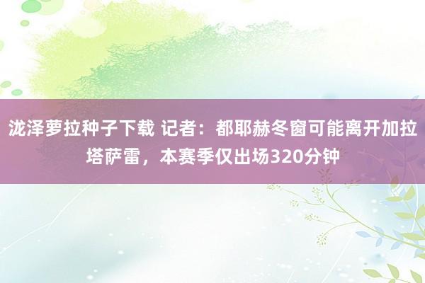泷泽萝拉种子下载 记者：都耶赫冬窗可能离开加拉塔萨雷，本赛季仅出场320分钟
