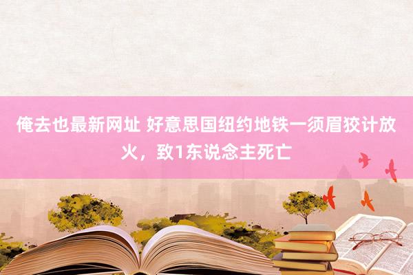 俺去也最新网址 好意思国纽约地铁一须眉狡计放火，致1东说念主死亡