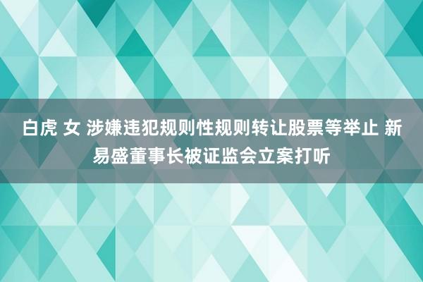 白虎 女 涉嫌违犯规则性规则转让股票等举止 新易盛董事长被证监会立案打听