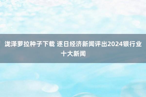 泷泽萝拉种子下载 逐日经济新闻评出2024银行业十大新闻